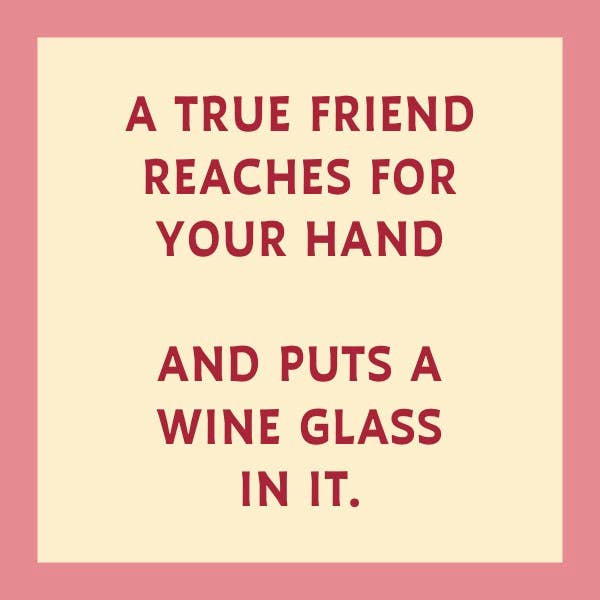 A true friend reaches for your hand and puts a wine glass in it.