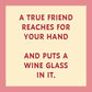 A true friend reaches for your hand and puts a wine glass in it.